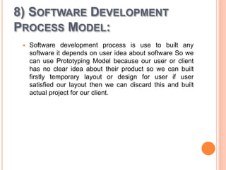 8) SOFTWARE DEVELOPMENT
PROCESS MODEL:
 Software development process is use to built any
software it depends on user idea about software So we
can use Prototyping Model because our user or client
has no clear idea about their product so we can built
firstly temporary layout or design for user if user
satisfied our layout then we can discard this and built
actual project for our client.
 