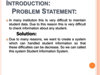 INTRODUCTION:
PROBLEM STATEMENT:
 In many institution this Is very difficult to maintain
student data. Due to this reason this is very difficult
to check information about any student.
Solution:
 Due to many reasons, we want to create a system
which can handled student information so that
these difficulties can be decrease. So we can called
this system Student Information System.
 