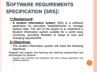 SOFTWARE REQUIREMENTS
SPECIFICATION (SRS):
1) Background:
 A student information system (SIS) is a software
application for education establishments to manage
student data. The aim of the project is to implement a
Student Information system suitable for a world class
University, providing flexibility to adapt to new and
changing requirements.
2) Objectives:
 The student information system will meet the following
objectives:
• Integrate and support new learning and teaching opportunities and
technologies for students.
 Support open interfaces and integration with other campus applications and
database systems
 