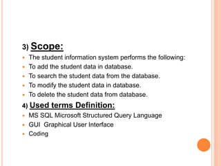 3) Scope:
 The student information system performs the following:
 To add the student data in database.
 To search the student data from the database.
 To modify the student data in database.
 To delete the student data from database.
4) Used terms Definition:
 MS SQL Microsoft Structured Query Language
 GUI Graphical User Interface
 Coding
 