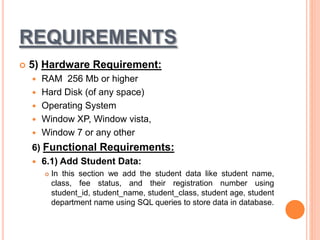 REQUIREMENTS
 5) Hardware Requirement:
 RAM 256 Mb or higher
 Hard Disk (of any space)
 Operating System
 Window XP, Window vista,
 Window 7 or any other
6) Functional Requirements:
 6.1) Add Student Data:
 In this section we add the student data like student name,
class, fee status, and their registration number using
student_id, student_name, student_class, student age, student
department name using SQL queries to store data in database.
 