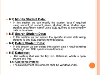  6.2) Modify Student Data:
 In this section we can modify the student data if required
using student_id, student_name, student_class, student age,
student department name using SQL queries to store/modify
data in database.
 6.3) Search Student Data:
 In this section we can search the specific student data using
student_id and SQL queries from database.
 6.4) Delete Student Data:
 In this section we can delete the student data if required using
student_id and SQL queries from database.
 6.5) Database:
 The system shall use the My SQL Database, which is open
source and free.
6.6) Operating System:
 The Development environment shall be Windows 2000.
 