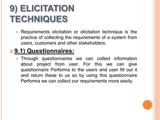 9) ELICITATION
TECHNIQUES
 Requirements elicitation or elicitation technique is the
practice of collecting the requirements of a system from
users, customers and other stakeholders.
 9.1) Questionnaires:
 Through questionnaires we can collect information
about project from user. For this we can give
questionnaire Performa to the users and user fill out it
and return these to us so by using this questionnaire
Performa we can collect our requirements more easily.
 