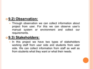 9.2) Observation:
 Through observation we can collect information about
project from user. For this we can observe user’s
manual system or environment and collect our
requirements.
 9.3) Stakeholders:
 In this project we have two types of stakeholders
working staff from user side and students from user
side. We can collect information from staff as well as
from students what they want or what their needs.
 