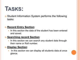 TASKS:
 Student Information System performs the following
tasks:
 Record Entry Section:
 In this section the data of the student has been entered
and saved.
 Searching record Section:
 In this section we can search any student data through
their name or Roll number.
 Display Section:
 In this section we can display all students data at once
glance.
 