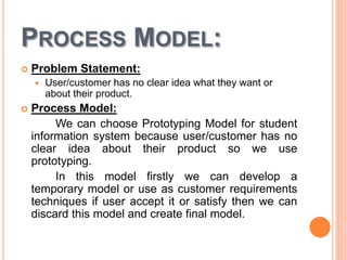 PROCESS MODEL:
 Problem Statement:
 User/customer has no clear idea what they want or
about their product.
 Process Model:
We can choose Prototyping Model for student
information system because user/customer has no
clear idea about their product so we use
prototyping.
In this model firstly we can develop a
temporary model or use as customer requirements
techniques if user accept it or satisfy then we can
discard this model and create final model.
 