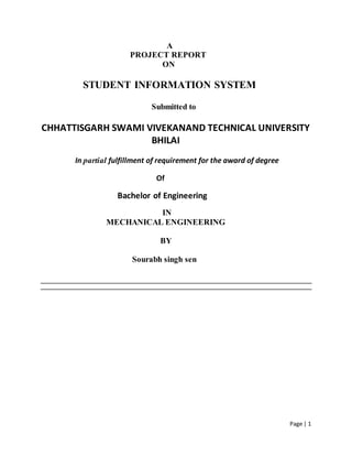 Page | 1
A
PROJECT REPORT
ON
STUDENT INFORMATION SYSTEM
Submitted to
CHHATTISGARH SWAMI VIVEKANAND TECHNICAL UNIVERSITY
BHILAI
In partial fulfillment of requirement for the award of degree
Of
Bachelor of Engineering
IN
MECHANICAL ENGINEERING
BY
Sourabh singh sen
 