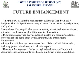 FUTURE ENHANCEMENT
<number>
LOYOLA INSITUTE OF TECHNOLOGY
PALANCHUR, CHENNAI
1. Integration with Learning Management Systems (LMS): Seamlessly
integrate with LMS platforms for easy access to course materials, assignments,
and grades.
2.Attendance Tracking: Enable teachers to easily record and monitor student
attendance, with automated notifications for absenteeism.
3.Performance Analytics: Provide detailed insights into students' academic
performance, including grade trends, strengths, and areas needing
improvement.
4.Parent Portal:Allow parents to access their child's academic information,
including grades, attendance, and behavior reports.
5.Document Management: Enable the upload and storage of important
documents such as transcripts, certificates, and letters of recommendation.
 