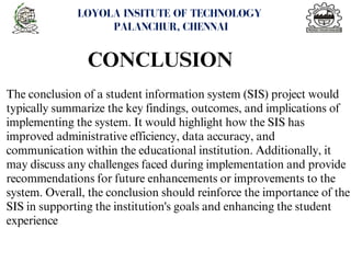 <number>
LOYOLA INSITUTE OF TECHNOLOGY
PALANCHUR, CHENNAI
The conclusion of a student information system (SIS) project would
typically summarize the key findings, outcomes, and implications of
implementing the system. It would highlight how the SIS has
improved administrative efficiency, data accuracy, and
communication within the educational institution. Additionally, it
may discuss any challenges faced during implementation and provide
recommendations for future enhancements or improvements to the
system. Overall, the conclusion should reinforce the importance of the
SIS in supporting the institution's goals and enhancing the student
experience
CONCLUSION
 