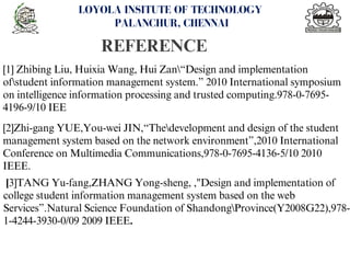 REFERENCE
<number>
LOYOLA INSITUTE OF TECHNOLOGY
PALANCHUR, CHENNAI
[1] Zhibing Liu, Huixia Wang, Hui Zan“Design and implementation
ofstudent information management system.” 2010 International symposium
on intelligence information processing and trusted computing.978-0-7695-
4196-9/10 IEE
[2]Zhi-gang YUE,You-wei JIN,“Thedevelopment and design of the student
management system based on the network environment”,2010 International
Conference on Multimedia Communications,978-0-7695-4136-5/10 2010
IEEE.
[3]TANG Yu-fang,ZHANG Yong-sheng, ,"Design and implementation of
college student information management system based on the web
Services”.Natural Science Foundation of ShandongProvince(Y2008G22),978-
1-4244-3930-0/09 2009 IEEE.
 
