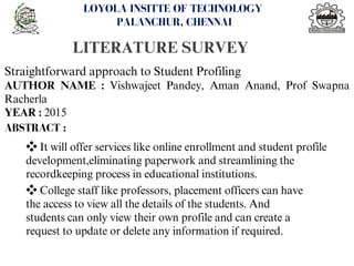 LITERATURE SURVEY
<number>
LOYOLA INSITTE OF TECHNOLOGY
PALANCHUR, CHENNAI
Straightforward approach to Student Profiling
AUTHOR NAME : Vishwajeet Pandey, Aman Anand, Prof Swapna
Racherla
YEAR : 2015
ABSTRACT :
❖It will offer services like online enrollment and student profile
development,eliminating paperwork and streamlining the
recordkeeping process in educational institutions.
❖College staff like professors, placement officers can have
the access to view all the details of the students. And
students can only view their own profile and can create a
request to update or delete any information if required.
 
