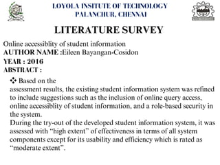 <number>
LOYOLA INSITUTE OF TECHNOLOGY
PALANCHUR, CHENNAI
LITERATURE SURVEY
Online accessiblity of student information
AUTHOR NAME :Eileen Bayangan-Cosidon
YEAR : 2016
ABSTRACT :
❖Based on the
assessment results, the existing student information system was refined
to include suggestions such as the inclusion of online query access,
online accessiblity of student information, and a role-based security in
the system.
During the try-out of the developed student information system, it was
assessed with “high extent” of effectiveness in terms of all system
components except for its usability and efficiency which is rated as
“moderate extent”.
 