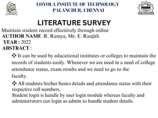 <number>
LOYOLA INSITUTE OF TECHNOLOGY
PALANCHUR, CHENNAI
LITERATURE SURVEY
Maintain student record effectiively through online
AUTHOR NAME :R. Ramya, Mr. E. Ranjith
YEAR : 2022
ABSTRACT :
❖It can be used by educational institutes or colleges to maintain the
records of students easily. Whenever we are need in a need of college
attendance status, exam results and we need to go to the
faculty.
❖All students his/her basics details and attendance status with their
respective roll numbers.
Student login is handle by user login module whereas faculty and
administrators can login as admin to handle student details.
 