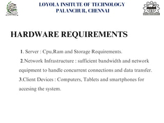 1. Server : Cpu,Ram and Storage Requirements.
2.Network Infrastructure : sufficient bandwidth and network
equipment to handle concurrent connections and data transfer.
3.Client Devices : Computers, Tablets and smartphones for
accesing the system.
<number>
LOYOLA INSITUTE OF TECHNOLOGY
PALANCHUR, CHENNAI
HARDWARE REQUIREMENTS
 