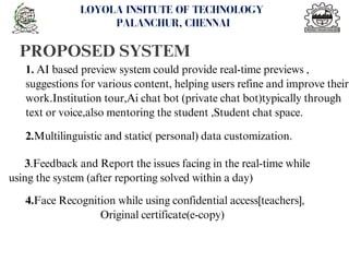PROPOSED SYSTEM
<number>
LOYOLA INSITUTE OF TECHNOLOGY
PALANCHUR, CHENNAI
1. AI based preview system could provide real-time previews ,
suggestions for various content, helping users refine and improve their
work.Institution tour,Ai chat bot (private chat bot)typically through
text or voice,also mentoring the student ,Student chat space.
2.Multilinguistic and static( personal) data customization.
3.Feedback and Report the issues facing in the real-time while
using the system (after reporting solved within a day)
4.Face Recognition while using confidential access[teachers],
Original certificate(e-copy)
 