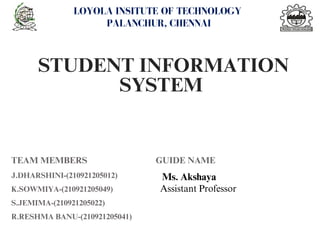 STUDENT INFORMATION
SYSTEM
LOYOLA INSITUTE OF TECHNOLOGY
PALANCHUR, CHENNAI
TEAM MEMBERS GUIDE NAME
J.DHARSHINI-(210921205012)
K.SOWMIYA-(210921205049)
S.JEMIMA-(210921205022)
R.RESHMA BANU-(210921205041)
Ms. Akshaya
Assistant Professor
 