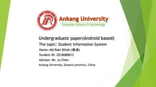 Undergraduate paper(Android based)
The topic: Student Information System
Name: Md Baki Billah (詹波)
Student ID: 2018680013
Advisor: Mr. Ju Chen
Ankang University, Shaanxi province, China
 