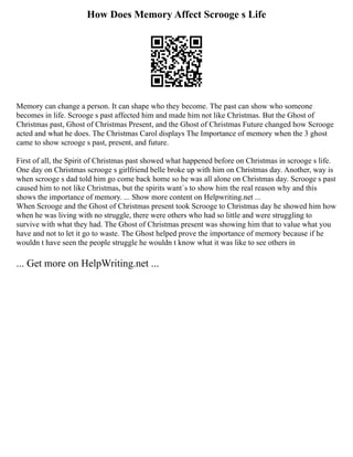 How Does Memory Affect Scrooge s Life
Memory can change a person. It can shape who they become. The past can show who someone
becomes in life. Scrooge s past affected him and made him not like Christmas. But the Ghost of
Christmas past, Ghost of Christmas Present, and the Ghost of Christmas Future changed how Scrooge
acted and what he does. The Christmas Carol displays The Importance of memory when the 3 ghost
came to show scrooge s past, present, and future.
First of all, the Spirit of Christmas past showed what happened before on Christmas in scrooge s life.
One day on Christmas scrooge s girlfriend belle broke up with him on Christmas day. Another, way is
when scrooge s dad told him go come back home so he was all alone on Christmas day. Scrooge s past
caused him to not like Christmas, but the spirits want´s to show him the real reason why and this
shows the importance of memory. ... Show more content on Helpwriting.net ...
When Scrooge and the Ghost of Christmas present took Scrooge to Christmas day he showed him how
when he was living with no struggle, there were others who had so little and were struggling to
survive with what they had. The Ghost of Christmas present was showing him that to value what you
have and not to let it go to waste. The Ghost helped prove the importance of memory because if he
wouldn t have seen the people struggle he wouldn t know what it was like to see others in
... Get more on HelpWriting.net ...
 