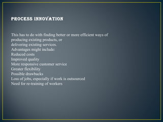 Process innovation


This has to do with finding better or more efficient ways of
producing existing products, or
deliveri...