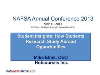 NAFSA Annual Conference 2013
May 31, 2013
03:15pm - 04:15pm America's Center Room 276
Student Insights: How Students
Research Study Abroad
Opportunities
Mike Elms, CEO
Hotcourses Inc.
 