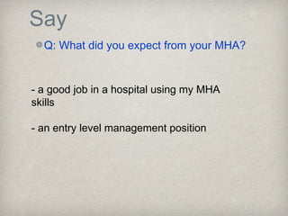 Say
Q: What did you expect from your MHA?
- a good job in a hospital using my MHA
skills
- an entry level management position
 