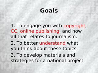 Goals

1. To engage you with copyright,
CC, online publishing, and how
all that relates to journalism.
2. To better understand what
you think about these topics.
3. To develop materials and
strategies for a national project.
 