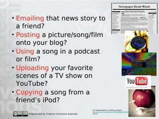 • Emailing that news story to
  a friend?
• Posting a picture/song/film
  onto your blog?
• Using a song in a podcast
  or film?
• Uploading your favorite
  scenes of a TV show on
  YouTube?
• Copying a song from a
  friend’s iPod?
                                                   by 1Happysnappers( is catching up slowly )
                                                   http://www.flickr.com/photos/21560098@N06/3636921327/)
     Original text by Creative Commons Australia   CC BY
 