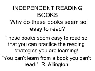 INDEPENDENT READING BOOKS  Why do these books seem so easy to read? These books seem easy to read so that you can practice the reading strategies you are learning! “ You can’t learn from a book you can’t read.”  R. Allington 
