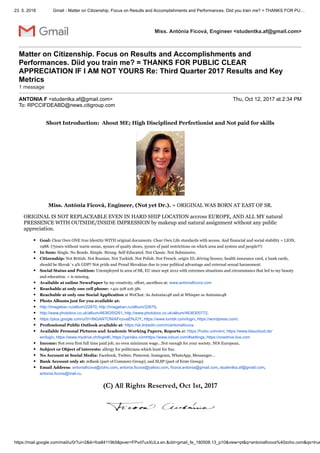 23. 5. 2018 Gmail - Matter on Citizenship. Focus on Results and Accomplishments and Performances. Diid you train me? = THANKS FOR PU…
https://mail.google.com/mail/u/0/?ui=2&ik=fca84119b5&jsver=FPvd7uxXULs.en.&cbl=gmail_fe_180508.13_p10&view=pt&q=antoniaficova%40zoho.com&qs=true
Miss. Antónia Ficová, Engineer <studentka.af@gmail.com>
Matter on Citizenship. Focus on Results and Accomplishments and
Performances. Diid you train me? = THANKS FOR PUBLIC CLEAR
APPRECIATION IF I AM NOT YOURS Re: Third Quarter 2017 Results and Key
Metrics
1 message
ANTONIA F <studentka.af@gmail.com> Thu, Oct 12, 2017 at 2:34 PM
To: RPCCIFDEABD@news.citigroup.com
Short Introduction: About ME; High Disciplined Perfectionist and Not paid for skills
Miss. Antónia Ficová, Engineer, (Not yet Dr.). = ORIGINAL WAS BORN AT EAST OF SR.
ORIGINAL IS NOT REPLACEABLE EVEN IN HARD SHIP LOCATION accross EUROPE, AND ALL MY natural
PRESSENCE WITH OUTSIDE/INSIDE IMPRESSION by makeup and natural assignment without any public
appreciation.
Goal: Clear Own ONE true Identity WITH original documents. Clear Own Life standards with access. And financial and social stability = LION,
1988. (7years without warm ocean, 9years of quaity shoes, 5years of paid restrictions on which area and system and people?!)
In Sum: Single. No Bonds. Simple. Strong. Self-Educated. Not Classic. Not Submissive.
Citizenship: Not British. Not Russian. Not Turkish. Not Polish. Not French. origin ID, driving licence, health insurance card, 2 bank cards,
should be Slovak´s 4% GDP? Not pride and Proud Slovakian due to your political advantage and external sexual harassment.
Social Status and Position: Unemployed in area of SR, EU since sept 2012 with extremes situations and circumstancs that led to my beauty
and education. = is missing.
Available at online NewsPaper by my creativity, effort, sacrifices at: www.antoniaficova.com
Reachable at only one cell phone: +421 918 216 381
Reachable at only one Social Application at WeChat: As Antonia148 and at Whisper as Antonia148
Photo Albums just for you available at:
http://imageban.ru/album/22870, http://imageban.ru/album/22679,
http://www.photobox.co.uk/album/4636355261, http://www.photobox.co.uk/album/4636300772.
https://plus.google.com/u/0/+INGANTONIAFicovaENJOY, https://www.tumblr.com/login, https://wordpress.com/.
Professional Public Outlook available at: https://sk.linkedin.com/in/antoniaficova
Available Personal Pictures and Academic Working Papers, Reports at: https://hubic.com/en/, https://www.blaucloud.de/
en/login, https://www.mydrive.ch/login#/, https://yandex.comhttps://www.icloud.com/#settings, https://onedrive.live.com
Income: Not even first full time paid job, no even minimum wage…Not enough for your society. NOt European,
Subject or Object of interests: allergy for politicians which hunt for fun.
No Account at Social Media: Facebook, Twitter, Pinterest, Instagram, WhatsApp, Messanger…
Bank Account only at: mBank (part of Commerz Group), and SLSP (part of Erste Group).
Email Address: antoniaficova@zoho.com, antonia.ficova@yahoo.com, ficova.antonia@gmail.com, studentka.af@gmail.com,
antonia.ficova@mail.ru.
(C) All Rights Reserved, Oct 1st, 2017
 