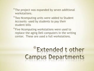 * The project was expanded by seven additional
 workstations.
* Two Ncomputing units were added to Student
 Accounts –used by students to pay their
 student bills
* Five Ncomputing workstations were used to
 replace the aging Dell computers in the writing
 center. These are used a full workstations.



                 *
 