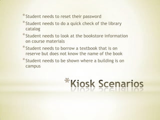* Student needs to reset their password
* Student needs to do a quick check of the library
 catalog
* Student needs to look at the bookstore information
 on course materials
* Student needs to borrow a textbook that is on
 reserve but does not know the name of the book
* Student needs to be shown where a building is on
 campus



                    *
 