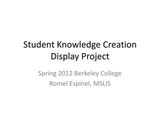 Student Knowledge Creation
      Display Project
   Spring 2012 Berkeley College
       Romel Espinel, MSLIS
 