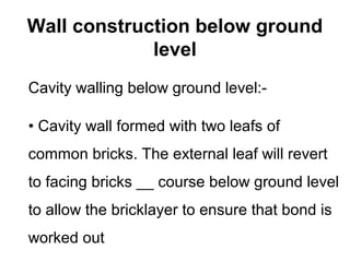 Wall construction below ground
level
Cavity walling below ground level:-
• Cavity wall formed with two leafs of
common bricks. The external leaf will revert
to facing bricks __ course below ground level
to allow the bricklayer to ensure that bond is
worked out
 