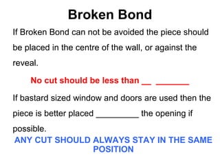 Broken Bond
If Broken Bond can not be avoided the piece should
be placed in the centre of the wall, or against the
reveal.
No cut should be less than __ _______
If bastard sized window and doors are used then the
piece is better placed _________ the opening if
possible.
ANY CUT SHOULD ALWAYS STAY IN THE SAME
POSITION
 
