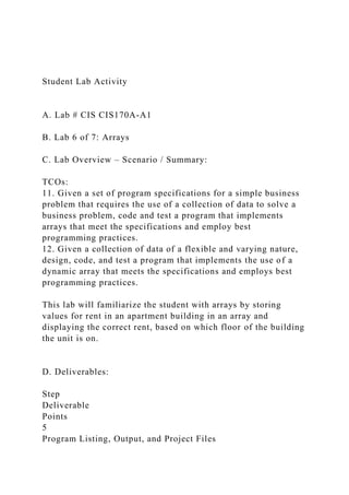 Student Lab Activity
A. Lab # CIS CIS170A-A1
B. Lab 6 of 7: Arrays
C. Lab Overview – Scenario / Summary:
TCOs:
11. Given a set of program specifications for a simple business
problem that requires the use of a collection of data to solve a
business problem, code and test a program that implements
arrays that meet the specifications and employ best
programming practices.
12. Given a collection of data of a flexible and varying nature,
design, code, and test a program that implements the use of a
dynamic array that meets the specifications and employs best
programming practices.
This lab will familiarize the student with arrays by storing
values for rent in an apartment building in an array and
displaying the correct rent, based on which floor of the building
the unit is on.
D. Deliverables:
Step
Deliverable
Points
5
Program Listing, Output, and Project Files
 