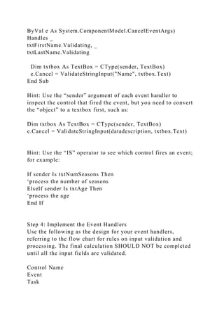 ByVal e As System.ComponentModel.CancelEventArgs)
Handles _
txtFirstName.Validating, _
txtLastName.Validating
Dim txtbox As TextBox = CType(sender, TextBox)
e.Cancel = ValidateStringInput("Name", txtbox.Text)
End Sub
Hint: Use the “sender” argument of each event handler to
inspect the control that fired the event, but you need to convert
the “object” to a textbox first, such as:
Dim txtbox As TextBox = CType(sender, TextBox)
e.Cancel = ValidateStringInput(datadescription, txtbox.Text)
Hint: Use the “IS” operator to see which control fires an event;
for example:
If sender Is txtNumSeasons Then
‘process the number of seasons
ElseIf sender Is txtAge Then
‘process the age
End If
Step 4: Implement the Event Handlers
Use the following as the design for your event handlers,
referring to the flow chart for rules on input validation and
processing. The final calculation SHOULD NOT be completed
until all the input fields are validated.
Control Name
Event
Task
 