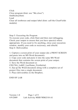 Click
Close program (hint: use “Me.close”)
frmHockeyStats
Load
Clear all textboxes and output label (hint: call the ClearFields
module)
Step 5: Executing the Program
To execute your code, click Start and then start debugging.
Check your output to ensure that you have space(s) where
appropriate. If you need to fix anything, close your execution
window, modify your code as necessary, and rebuild.
Step 6: Deliverables
1. Capture a screen print of your output (do a PRINT SCREEN
and paste into an MS Word document).
2. Copy your code and paste it into the same MS Word
document that contains the screen print of your output.
3. Save the Word document as
CIS170A_Lab05_LastName_FirstInitial.
4. Zip up the Word document along with a complete set of
project files into a single document.
5. Place deliverables in the Dropbox.
END OF LAB
Version 1.0 Page 1 of 9
4/9/2009 Lab Activity MDD WBG310-A1
 