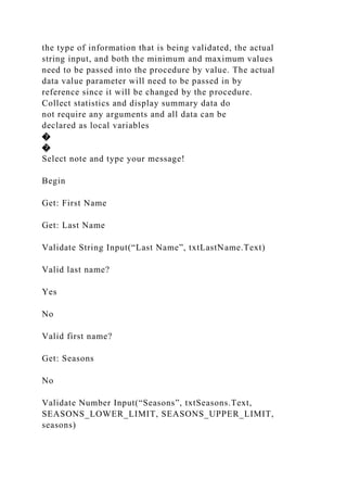 the type of information that is being validated, the actual
string input, and both the minimum and maximum values
need to be passed into the procedure by value. The actual
data value parameter will need to be passed in by
reference since it will be changed by the procedure.
Collect statistics and display summary data do
not require any arguments and all data can be
declared as local variables
�
�
Select note and type your message!
Begin
Get: First Name
Get: Last Name
Validate String Input(“Last Name”, txtLastName.Text)
Valid last name?
Yes
No
Valid first name?
Get: Seasons
No
Validate Number Input(“Seasons”, txtSeasons.Text,
SEASONS_LOWER_LIMIT, SEASONS_UPPER_LIMIT,
seasons)
 