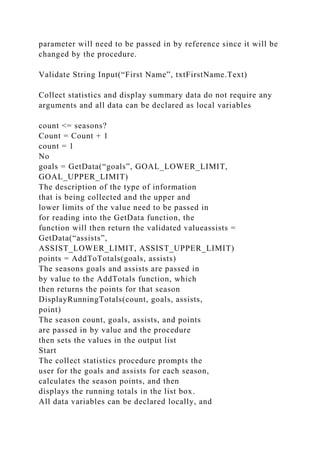 parameter will need to be passed in by reference since it will be
changed by the procedure.
Validate String Input(“First Name”, txtFirstName.Text)
Collect statistics and display summary data do not require any
arguments and all data can be declared as local variables
count <= seasons?
Count = Count + 1
count = 1
No
goals = GetData(“goals”, GOAL_LOWER_LIMIT,
GOAL_UPPER_LIMIT)
The description of the type of information
that is being collected and the upper and
lower limits of the value need to be passed in
for reading into the GetData function, the
function will then return the validated valueassists =
GetData(“assists”,
ASSIST_LOWER_LIMIT, ASSIST_UPPER_LIMIT)
points = AddToTotals(goals, assists)
The seasons goals and assists are passed in
by value to the AddTotals function, which
then returns the points for that season
DisplayRunningTotals(count, goals, assists,
point)
The season count, goals, assists, and points
are passed in by value and the procedure
then sets the values in the output list
Start
The collect statistics procedure prompts the
user for the goals and assists for each season,
calculates the season points, and then
displays the running totals in the list box.
All data variables can be declared locally, and
 