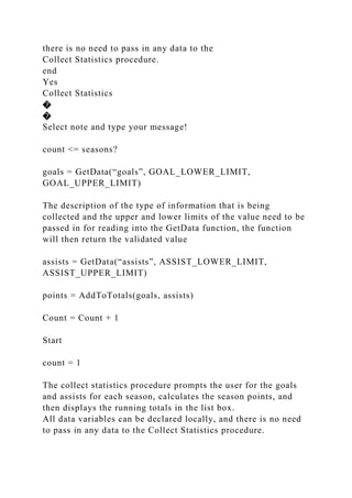 there is no need to pass in any data to the
Collect Statistics procedure.
end
Yes
Collect Statistics
�
�
Select note and type your message!
count <= seasons?
goals = GetData(“goals”, GOAL_LOWER_LIMIT,
GOAL_UPPER_LIMIT)
The description of the type of information that is being
collected and the upper and lower limits of the value need to be
passed in for reading into the GetData function, the function
will then return the validated value
assists = GetData(“assists”, ASSIST_LOWER_LIMIT,
ASSIST_UPPER_LIMIT)
points = AddToTotals(goals, assists)
Count = Count + 1
Start
count = 1
The collect statistics procedure prompts the user for the goals
and assists for each season, calculates the season points, and
then displays the running totals in the list box.
All data variables can be declared locally, and there is no need
to pass in any data to the Collect Statistics procedure.
 
