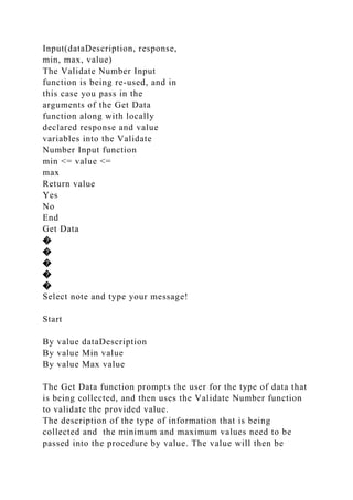 Input(dataDescription, response,
min, max, value)
The Validate Number Input
function is being re-used, and in
this case you pass in the
arguments of the Get Data
function along with locally
declared response and value
variables into the Validate
Number Input function
min <= value <=
max
Return value
Yes
No
End
Get Data
�
�
�
�
�
Select note and type your message!
Start
By value dataDescription
By value Min value
By value Max value
The Get Data function prompts the user for the type of data that
is being collected, and then uses the Validate Number function
to validate the provided value.
The description of the type of information that is being
collected and the minimum and maximum values need to be
passed into the procedure by value. The value will then be
 