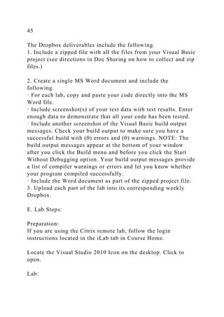 45
The Dropbox deliverables include the following.
1. Include a zipped file with all the files from your Visual Basic
project (see directions in Doc Sharing on how to collect and zip
files.)
2. Create a single MS Word document and include the
following.
· For each lab, copy and paste your code directly into the MS
Word file.
· Include screenshot(s) of your test data with test results. Enter
enough data to demonstrate that all your code has been tested.
· Include another screenshot of the Visual Basic build output
messages. Check your build output to make sure you have a
successful build with (0) errors and (0) warnings. NOTE: The
build output messages appear at the bottom of your window
after you click the Build menu and before you click the Start
Without Debugging option. Your build output messages provide
a list of compiler warnings or errors and let you know whether
your program compiled successfully.
· Include the Word document as part of the zipped project file.
3. Upload each part of the lab into its corresponding weekly
Dropbox.
E. Lab Steps:
Preparation:
If you are using the Citrix remote lab, follow the login
instructions located in the iLab tab in Course Home.
Locate the Visual Studio 2010 Icon on the desktop. Click to
open.
Lab:
 