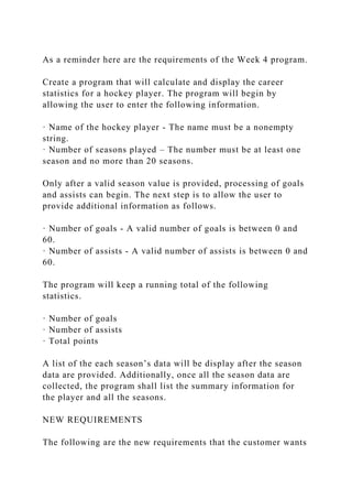 As a reminder here are the requirements of the Week 4 program.
Create a program that will calculate and display the career
statistics for a hockey player. The program will begin by
allowing the user to enter the following information.
· Name of the hockey player - The name must be a nonempty
string.
· Number of seasons played – The number must be at least one
season and no more than 20 seasons.
Only after a valid season value is provided, processing of goals
and assists can begin. The next step is to allow the user to
provide additional information as follows.
· Number of goals - A valid number of goals is between 0 and
60.
· Number of assists - A valid number of assists is between 0 and
60.
The program will keep a running total of the following
statistics.
· Number of goals
· Number of assists
· Total points
A list of the each season’s data will be display after the season
data are provided. Additionally, once all the season data are
collected, the program shall list the summary information for
the player and all the seasons.
NEW REQUIREMENTS
The following are the new requirements that the customer wants
 