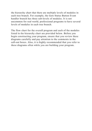 the hierarchy chart that there are multiple levels of modules in
each tree branch. For example, the Gets Status Button Event
handler branch has three sub-levels of modules. It is not
uncommon for real world, professional programs to have several
levels of modules in each tree branch.
The flow chart for the overall program and each of the modules
listed in the hierarchy chart are provided below. Before you
begin constructing your program, ensure that you review these
diagrams carefully and pay attention to the comments in the
call-out boxes. Also, it is highly recommended that you refer to
these diagrams often while you are building your program.
 