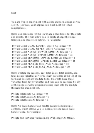 Exit
You are free to experiment with colors and form design as you
see fit. However, your application must meet the listed
requirements.
Hint: Use constants for the lower and upper limits for the goals
and assists. This will allow you to easily change the range
limits in one place (see below). For example:
Private Const GOAL_LOWER_LIMIT As Integer = 0
Private Const GOAL_UPPER_LIMIT As Integer = 70
Private Const ASSIST_LOWER_LIMIT As Integer = 0
Private Const ASSIST_UPPER_LIMIT As Integer = 75
Private Const SEASONS_LOWER_LIMIT As Integer = 1
Private Const SEASONS_UPPER_LIMIT As Integer = 25
Private Const PLAYER_MIN_AGE As Integer = 18
Private Const PLAYER_MAX_AGE As Integer = 30
Hint: Declare the seasons, age, total goals, total assists, and
total points variables as “form-level” variables at the top of the
form and outside any module body. This will make these
variables form-level variables and they can be accessed by any
of the modules without having to pass them into the module
through the argument list.
Private totalGoals As Integer = 0
Private totalAssists As Integer = 0
Private totalPoints As Integer = 0
Hint: An event handler can handle events from multiple
controls, which allows you to modularize and reuse event
handler code. For example:
Private Sub txtName_Validating(ByVal sender As Object,
 