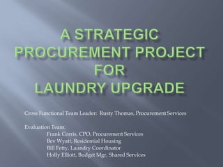 A strategic procurement projectForLaundry upgrade Cross Functional Team Leader:  Rusty Thomas, Procurement Services Evaluation Team:  	Frank Corris, CPO, Procurement Services 	Bev Wyatt, Residential Housing 	Bill Fetty, Laundry Coordinator  Holly Elliott, Budget Mgr, Shared Services 