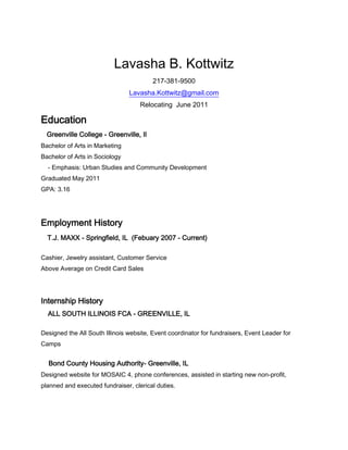  <br />Lavasha B. Kottwitz<br />217-381-9500<br />Lavasha.Kottwitz@gmail.com<br />Relocating  June 2011<br />Education    Greenville College - Greenville, Il<br />Bachelor of Arts in Marketing <br />Bachelor of Arts in Sociology                  - Emphasis: Urban Studies and Community Development<br />Graduated May 2011     <br />GPA: 3.16<br />Employment History    T.J. MAXX - Springfield, IL  (Febuary 2007 - Current) <br />Cashier, Jewelry assistant, Customer Service<br />Above Average on Credit Card Sales<br />Internship History    ALL SOUTH ILLINOIS FCA - GREENVILLE, IL <br />Designed the All South Illinois website, Event coordinator for fundraisers, Event Leader for Camps<br />    Bond County Housing Authority- Greenville, IL<br />Designed website for MOSAIC 4, phone conferences, assisted in starting new non-profit, planned and executed fundraiser, clerical duties.<br />Volunteer Experience <br />Big Brother Big Sister<br />President and Founder of Crusaders in Action (2006-2007) <br />Founded Christmas Karaoke- fundraiser for St. Jude’s Hospital<br />Awards Received and Accomplishments <br />Director’s Level Award for Future Business Leaders of America<br />First freshman to hold the coordinator position at Greenville College’s PBL class which generated the largest outcome for event.<br />Extracurricular <br />Diversity Scholar (2007-2011)<br />Basketball (2007-2010)<br />Treasurer for Greenville College Sociological Society (2009-2010)<br />Attended Leadership Conferences (March 2008, 2009, 2010) <br />Historian for the sophomore class (2008-2009)<br />Secretary for the freshman class (2007-2008)<br />Professional Business Leader (College Organization)<br />Habitat for Humanity (2010) <br />Gallup Strengths- WOO, Includer, Adaptability, Relater, Competition<br />
