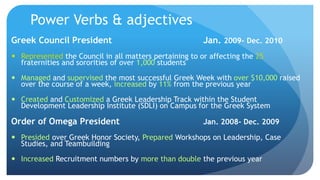 Power Verbs & adjectives
Greek Council President Jan. 2009- Dec. 2010
 Represented the Council in all matters pertaining to or affecting the 25
fraternities and sororities of over 1,000 students
 Managed and supervised the most successful Greek Week with over $10,000 raised
over the course of a week, increased by 11% from the previous year
 Created and Customized a Greek Leadership Track within the Student
Development Leadership Institute (SDLI) on Campus for the Greek System
Order of Omega President Jan. 2008- Dec. 2009
 Presided over Greek Honor Society, Prepared Workshops on Leadership, Case
Studies, and Teambuilding
 Increased Recruitment numbers by more than double the previous year
 