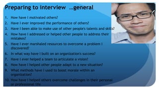 Preparing to interview …general
1. How have I motivated others?
2. Have I ever improved the performance of others?
3. Have I been able to make use of other people's talents and skills?
4. How have I addressed or helped other people to address their
mistakes?
5. Have I ever marshaled resources to overcome a problem I
discovered?
6. In what way have I built on an organization's success?
7. Have I ever helped a team to articulate a vision?
8. How have I helped other people adapt to a new situation?
9. What methods have I used to boost morale within an
organization?
10. How have I helped others overcome challenges in their personal
or professional life
 