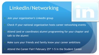  Networking
 Join your organization’s LinkedIn group
 Check if your national organization hosts career networking events
 Attend (and or coordinate) alumni programming for your chapter and
talk to the alumni
 Make sure your friends and family know your career ambitions
 Attend the Career Fair! February 25th 1-5 in the Student Center
LinkedIn/Networking
 